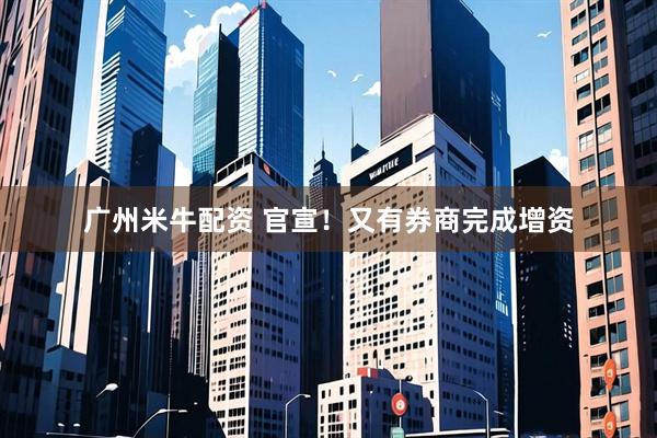 广州米牛配资 官宣！又有券商完成增资