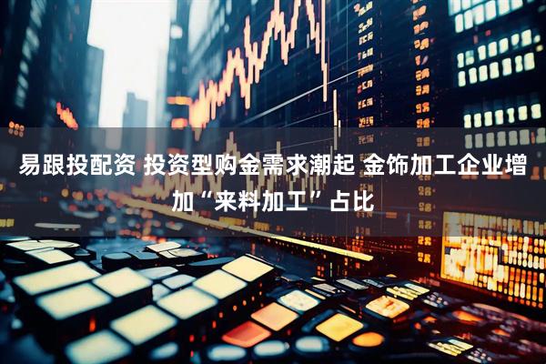 易跟投配资 投资型购金需求潮起 金饰加工企业增加“来料加工”占比