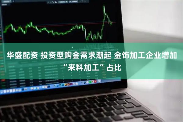 华盛配资 投资型购金需求潮起 金饰加工企业增加“来料加工”占比