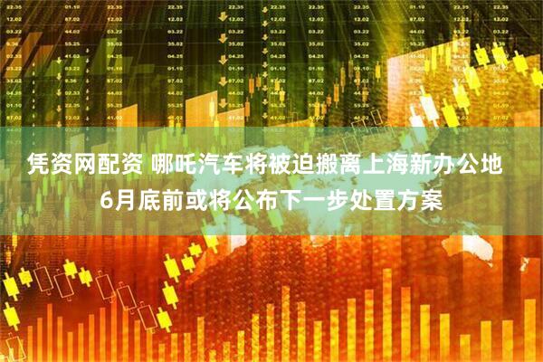 凭资网配资 哪吒汽车将被迫搬离上海新办公地  6月底前或将公布下一步处置方案