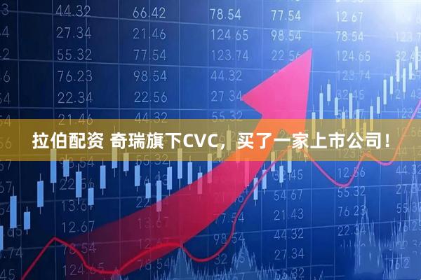 拉伯配资 奇瑞旗下CVC，买了一家上市公司！