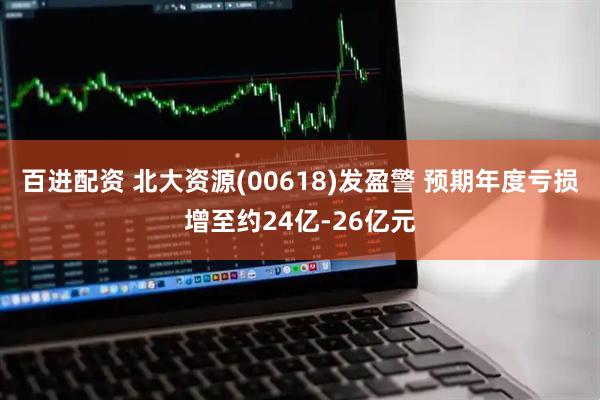 百进配资 北大资源(00618)发盈警 预期年度亏损增至约24亿-26亿元