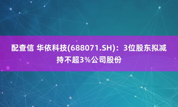 配查信 华依科技(688071.SH)：3位股东拟减持不超3%公司股份