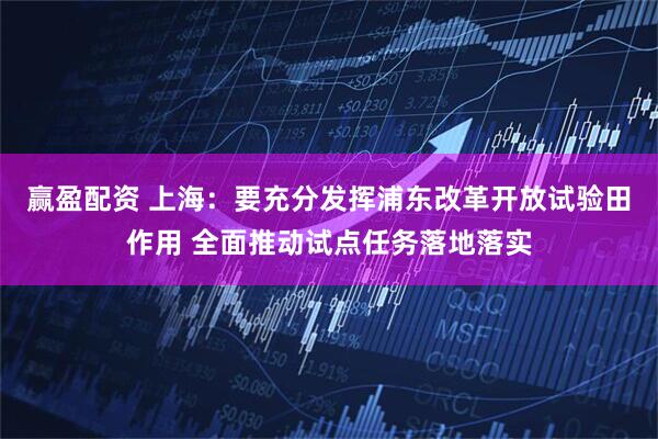 赢盈配资 上海：要充分发挥浦东改革开放试验田作用 全面推动试点任务落地落实