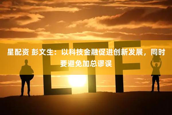 星配资 彭文生：以科技金融促进创新发展，同时要避免加总谬误