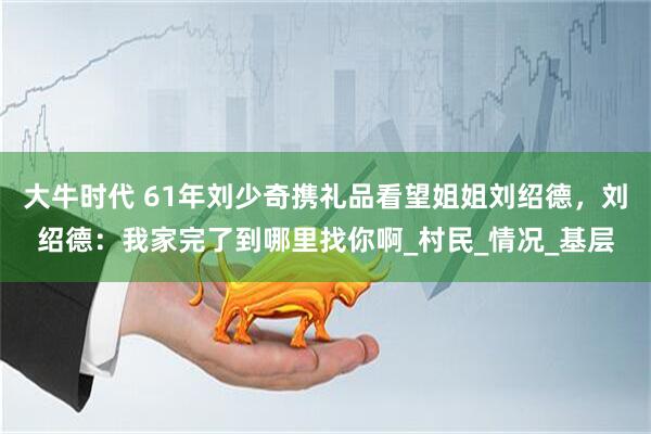 大牛时代 61年刘少奇携礼品看望姐姐刘绍德，刘绍德：我家完了到哪里找你啊_村民_情况_基层