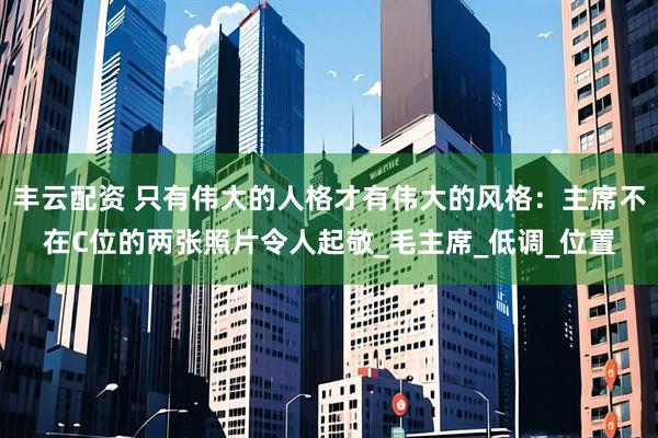 丰云配资 只有伟大的人格才有伟大的风格：主席不在C位的两张照片令人起敬_毛主席_低调_位置