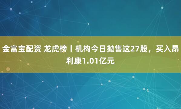 金富宝配资 龙虎榜丨机构今日抛售这27股，买入昂利康1.01亿元