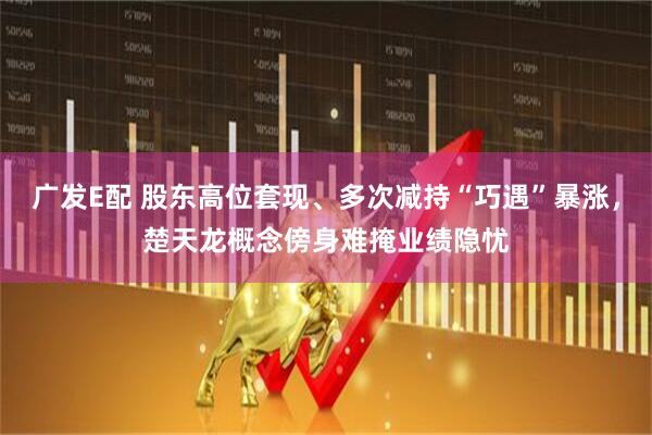 广发E配 股东高位套现、多次减持“巧遇”暴涨，楚天龙概念傍身难掩业绩隐忧