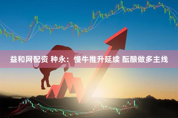 益和网配资 种永：慢牛推升延续 酝酿做多主线
