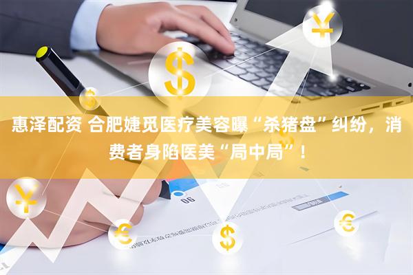 惠泽配资 合肥婕觅医疗美容曝“杀猪盘”纠纷，消费者身陷医美“局中局”！