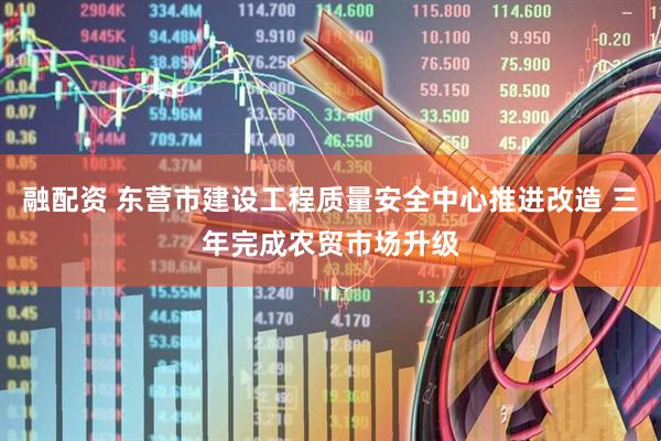 融配资 东营市建设工程质量安全中心推进改造 三年完成农贸市场升级
