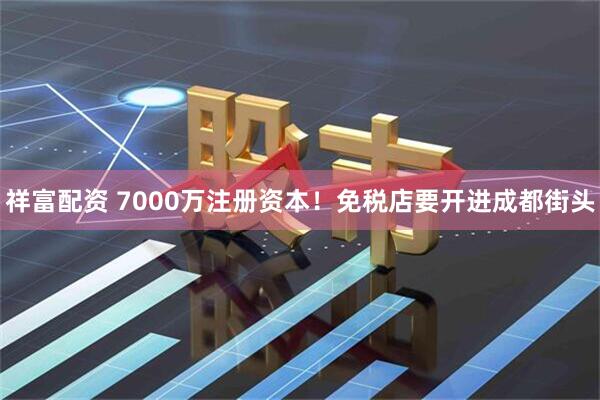 祥富配资 7000万注册资本！免税店要开进成都街头