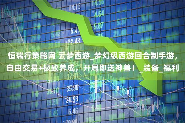 恒瑞行策略网 云梦西游_梦幻级西游回合制手游，自由交易+极致养成，开局即送神兽！_装备_福利