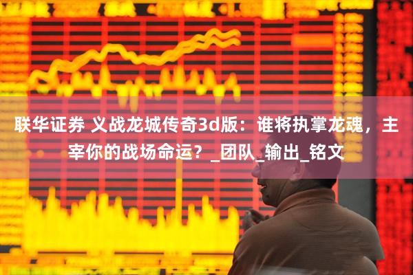 联华证券 义战龙城传奇3d版：谁将执掌龙魂，主宰你的战场命运？_团队_输出_铭文