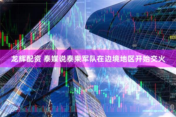 龙辉配资 泰媒说泰柬军队在边境地区开始交火
