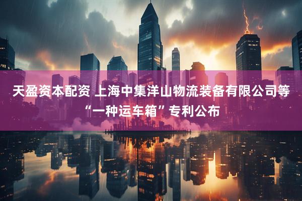 天盈资本配资 上海中集洋山物流装备有限公司等“一种运车箱”专利公布