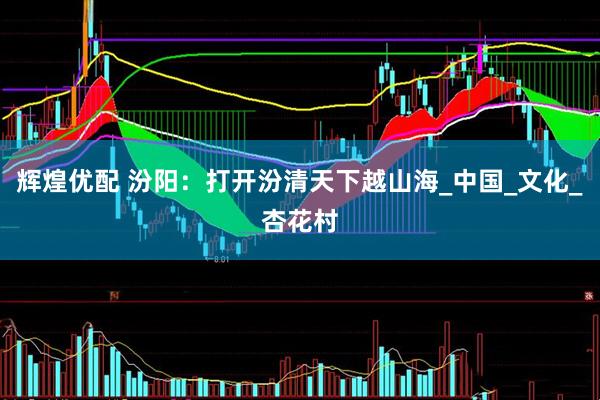 辉煌优配 汾阳：打开汾清天下越山海_中国_文化_杏花村