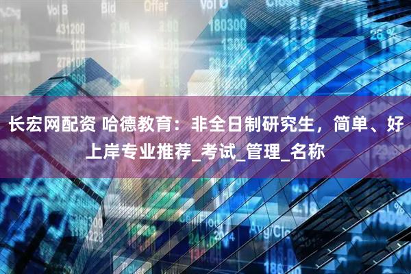 长宏网配资 哈德教育：非全日制研究生，简单、好上岸专业推荐_考试_管理_名称