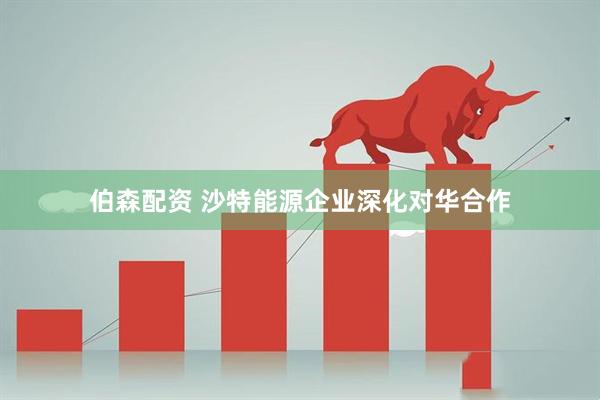 伯森配资 沙特能源企业深化对华合作