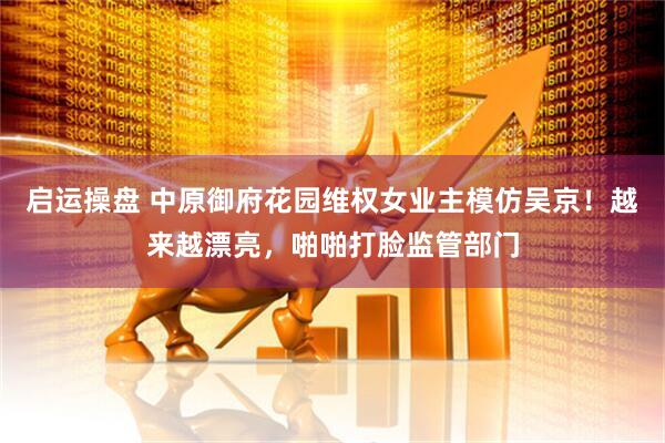启运操盘 中原御府花园维权女业主模仿吴京！越来越漂亮，啪啪打脸监管部门