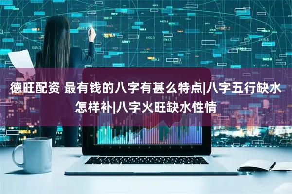 德旺配资 最有钱的八字有甚么特点|八字五行缺水怎样补|八字火旺缺水性情