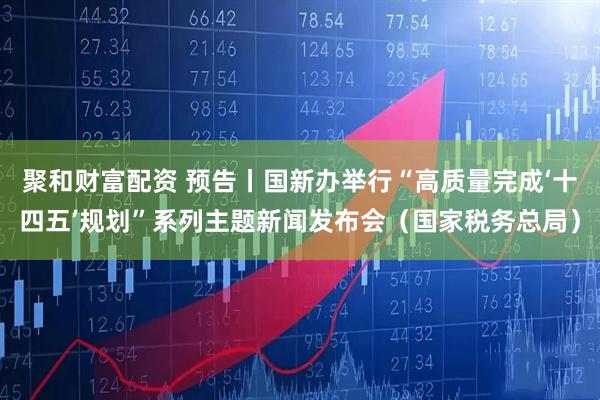 聚和财富配资 预告丨国新办举行“高质量完成‘十四五’规划”系列主题新闻发布会(国家税务总局)