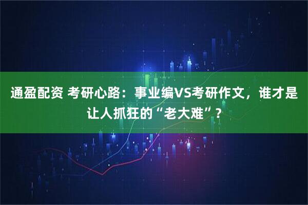 通盈配资 考研心路:事业编VS考研作文,谁才是让人抓狂的“老大难”?