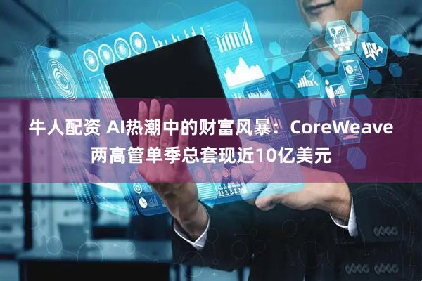 牛人配资 AI热潮中的财富风暴:CoreWeave两高管单季总套现近10亿美元