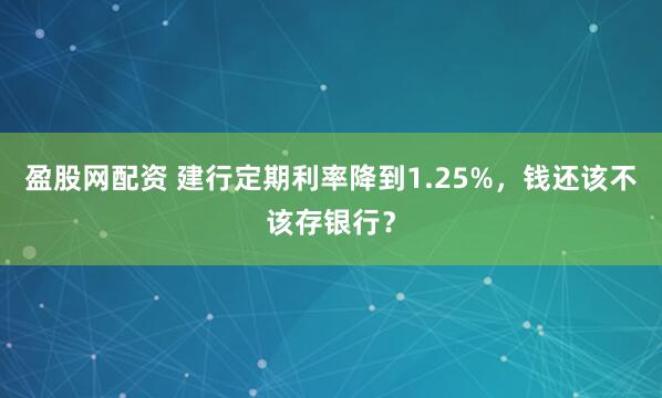 盈股网配资 建行定期利率降到1.25%,钱还该不该存银行?
