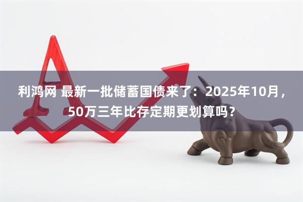 利鸿网 最新一批储蓄国债来了:2025年10月,50万三年比存定期更划算吗?