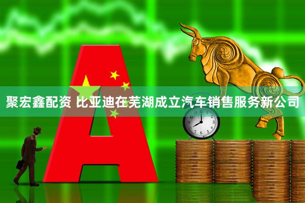 聚宏鑫配资 比亚迪在芜湖成立汽车销售服务新公司