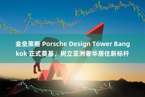 金垒策略 Porsche Design Tower Bangkok 正式奠基,树立亚洲奢华居住新标杆