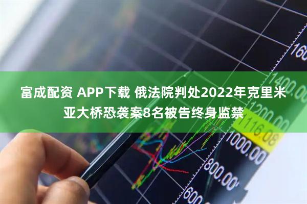 富成配资 APP下载 俄法院判处2022年克里米亚大桥恐袭案8名被告终身监禁