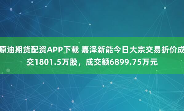 原油期货配资APP下载 嘉泽新能今日大宗交易折价成交1801.5万股，成交额6899.75万元