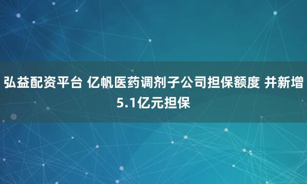 弘益配资平台 亿帆医药调剂子公司担保额度 并新增5.1亿元担保